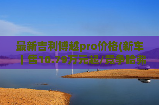 最新吉利博越pro价格(新车丨售10.79万元起/竞争哈弗H6/两种座椅布局，长安CS75 PRO到店)