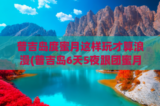 普吉岛度蜜月这样玩才算浪漫(普吉岛6天5夜跟团蜜月游)