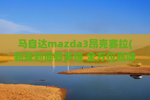 马自达mazda3昂克赛拉(新宠到底有多强 全方位品味次世代Mazda3昂克赛拉)