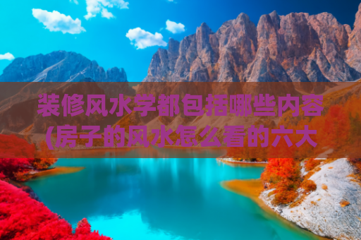 装修风水学都包括哪些内容(房子的风水怎么看的六大原则)