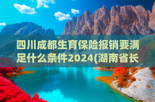 四川成都生育保险报销要满足什么条件2024(湖南省长沙市生育补贴政策(2025最新))