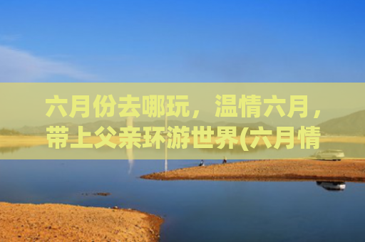 六月份去哪玩，温情六月，带上父亲环游世界(六月情深，感恩父亲真正.陪父亲的时间有多少)