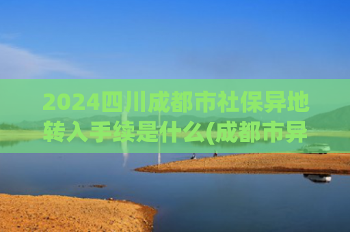 2024四川成都市社保异地转入手续是什么(成都市异地就医政策常见问答（三）)