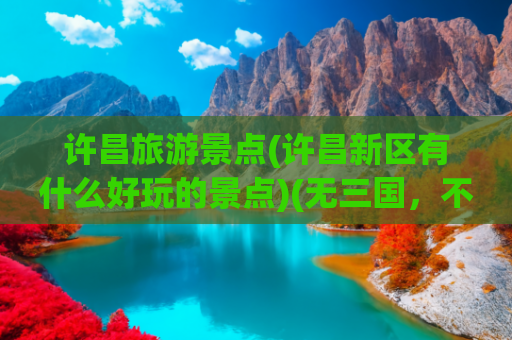 许昌旅游景点(许昌新区有什么好玩的景点)(无三国，不许昌！许昌旅游必打卡9大景点，许昌旅游攻略！)