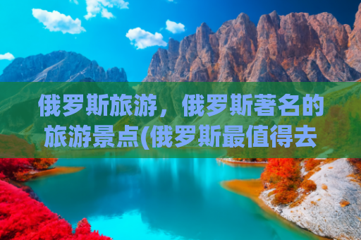 俄罗斯旅游，俄罗斯著名的旅游景点(俄罗斯最值得去的九大景点，去过5个算达标，你去过几个？)