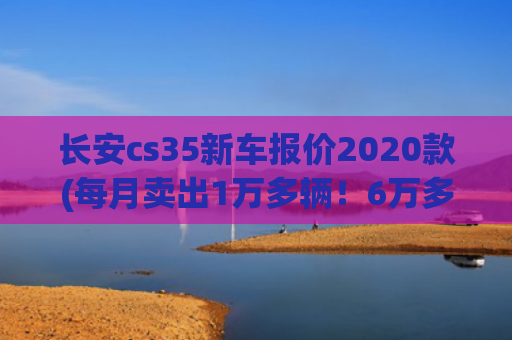 长安cs35新车报价2020款(每月卖出1万多辆！6万多起的长安CS35 PLUS实力如何？)