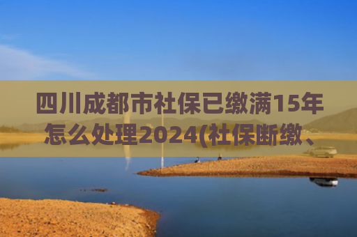 四川成都市社保已缴满15年怎么处理2024(社保断缴、未缴满15年或20年，2025年新规下，统一这样处理)