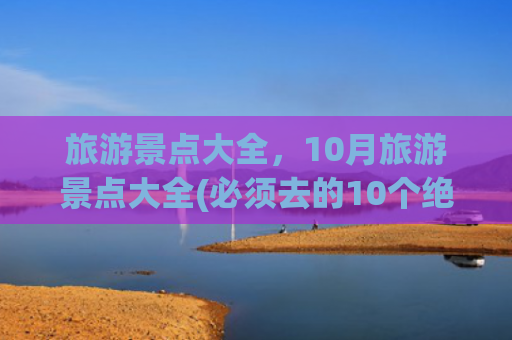 旅游景点大全，10月旅游景点大全(必须去的10个绝美旅行地，去过3个就是幸运，去过7个此生无憾！)