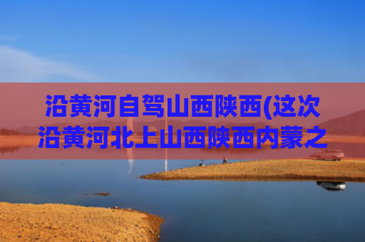 沿黄河自驾山西陕西(这次沿黄河北上山西陕西内蒙之旅)(山西五日休闲自驾游)