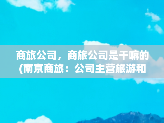 商旅公司，商旅公司是干嘛的(南京商旅：公司主营旅游和商贸业务，无除黄埔大酒店股权外的资产注入计划)