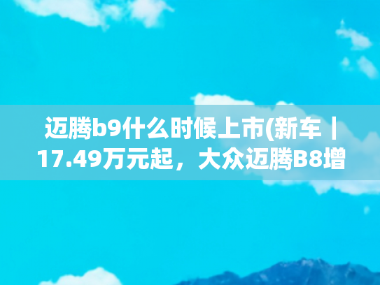 迈腾b9什么时候上市(新车｜17.49万元起，大众迈腾B8增众享款上市，两代车型同堂销售)