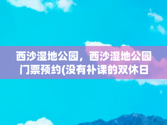 西沙湿地公园，西沙湿地公园门票预约(没有补课的双休日去哪儿玩？浪迹“上海天涯”，人少景美免票)