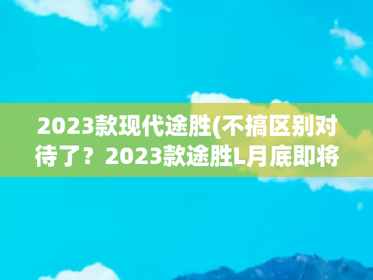 2023款现代途胜(不搞区别对待了？2023款途胜L月底即将上市，弃用干式双离合)