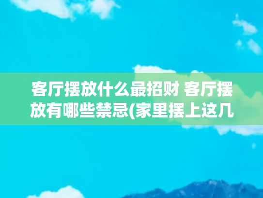 客厅摆放什么最招财 客厅摆放有哪些禁忌(家里摆上这几个物品，既能镇宅又能招财，不过必须要记住这些禁忌)