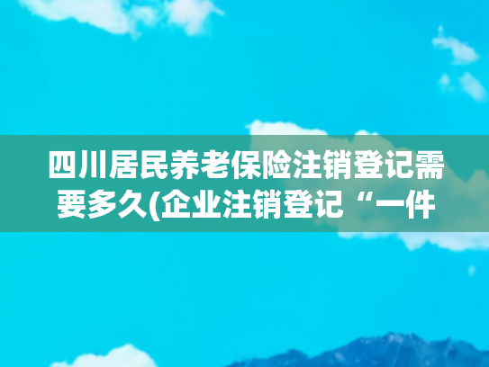 四川居民养老保险注销登记需要多久(企业注销登记“一件事”操作手册来啦！)