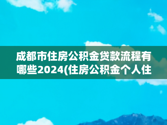 成都市住房公积金贷款流程有哪些2024(住房公积金个人住房贷款购房“一件事”业务办理操作手册)