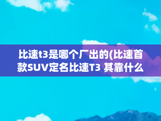 比速t3是哪个厂出的(比速首款SUV定名比速T3 其靠什么打头阵)
