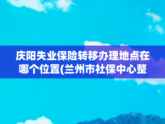 庆阳失业保险转移办理地点在哪个位置(兰州市社保中心整体搬迁了 新址你知道吗？)