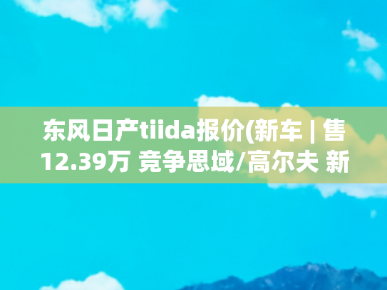 东风日产tiida报价(新车 | 售12.39万 竞争思域/高尔夫 新款东风日产骐达TIIDA到店实拍)