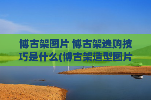 博古架图片 博古架选购技巧是什么(博古架造型图片大全 有你心水的那一款吗？)