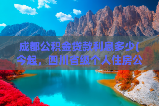 成都公积金贷款利息多少(今起，四川省级个人住房公积金贷款利率下调)