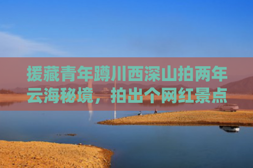 援藏青年蹲川西深山拍两年云海秘境，拍出个网红景点带领全村致富(两青年蹲深山拍两年云海秘境，拍出个网红景点带领全村致富)