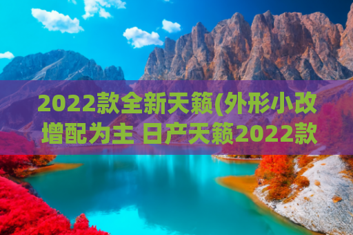 2022款全新天籁(外形小改 增配为主 日产天籁2022款车型分析导购)