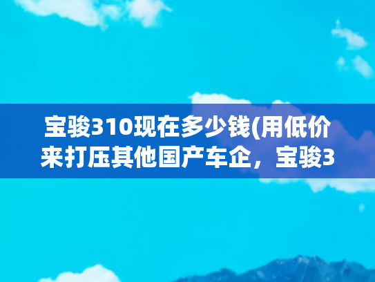 宝骏310现在多少钱(用低价来打压其他国产车企，宝骏310仅4.09万起，还有谁？)