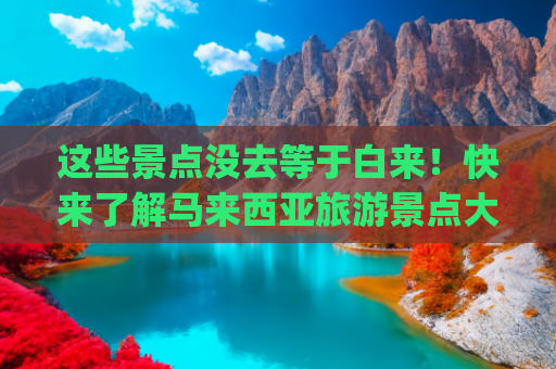 这些景点没去等于白来！快来了解马来西亚旅游景点大全(11个不能错过的打卡景点，槟城自由行就看这篇！)