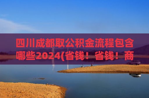 四川成都取公积金流程包含哪些2024(省钱！省钱！商贷转公积金贷这样办就行啦→)