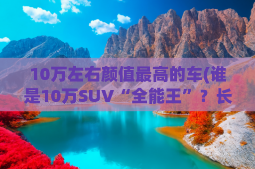 10万左右颜值最高的车(谁是10万SUV“全能王”？长安CS55PLUS对比吉利博越)