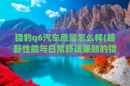 猎豹q6汽车质量怎么样(越野性能与日常舒适兼顾的猎豹Q6？硬派外观超吸睛)