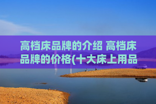 高档床品牌的介绍 高档床品牌的价格(十大床上用品品牌排行榜，2025床上用品品牌推荐[全网聚焦])