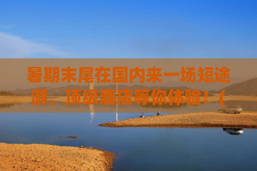 暑期末尾在国内来一场短途游，顶级酒店等你体验！(周末游好去处！国内六大绝美短途旅行地，小众\u0026经典全攻略！)