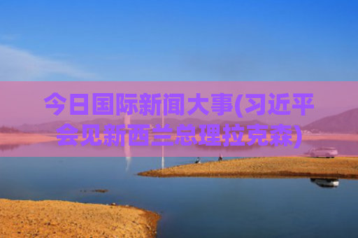 今日国际新闻大事(习近平会见新西兰总理拉克森)