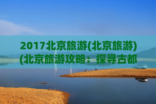 2017北京旅游(北京旅游)(北京旅游攻略：探寻古都魅力与现代欢乐)