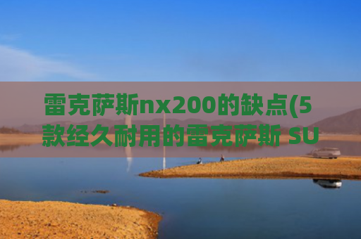 雷克萨斯nx200的缺点(5 款经久耐用的雷克萨斯 SUV 和 5 款存在隐藏缺陷的车型)
