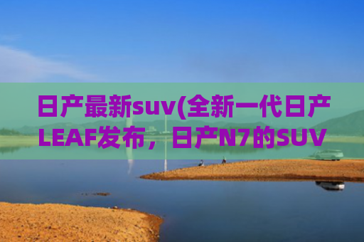 日产最新suv(全新一代日产LEAF发布，日产N7的SUV版？空间更大)
