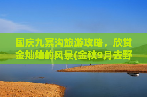 国庆九寨沟旅游攻略，欣赏金灿灿的风景(金秋9月去野吧！史上zui详尽九寨沟游玩攻略！火速收藏→)