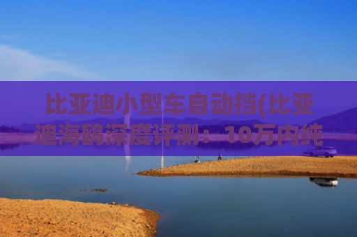 比亚迪小型车自动挡(比亚迪海鸥深度评测：10万内纯电小车的「全能型选手」)