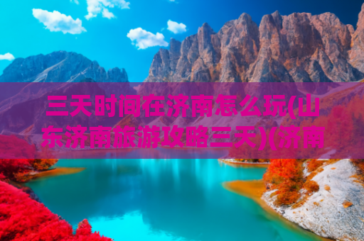 三天时间在济南怎么玩(山东济南旅游攻略三天)(济南3天2晚旅游攻略)