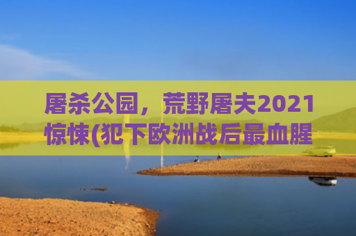 屠杀公园，荒野屠夫2021惊悚(犯下欧洲战后最血腥种族屠杀 波黑塞族“屠夫”终被判无期)
