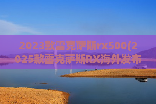 2023款雷克萨斯rx500(2025款雷克萨斯RX海外发布，新增F运动套件，还有特别版限量500台)