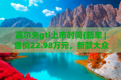 高尔夫gti上市时间(新车 | 售价22.98万元，新款大众高尔夫GTI正式上市)