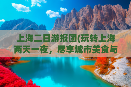 上海二日游报团(玩转上海两天一夜，尽享城市美食与文化)(南京杭州上海五日游，苏杭沪旅游报团报价，赶紧收藏)