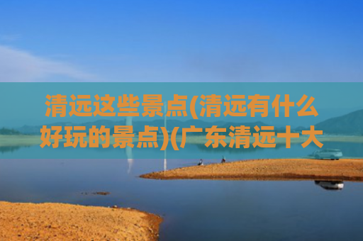 清远这些景点(清远有什么好玩的景点)(广东清远十大旅游景点攻略)