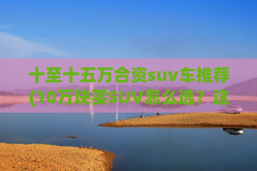 十至十五万合资suv车推荐(10万块买SUV怎么选？这4款车一定要看！)