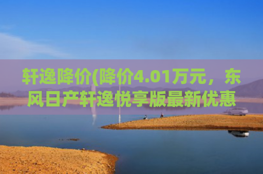轩逸降价(降价4.01万元，东风日产轩逸悦享版最新优惠，现售8.98万起)