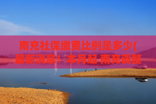 南充社保缴费比例是多少(最新消息！本月起 南充调整社保缴费基数)