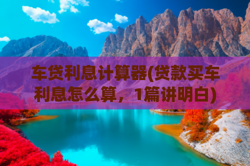 车贷利息计算器(贷款买车利息怎么算，1篇讲明白)